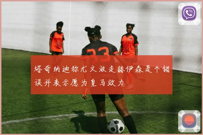 塔奇纳迪称尤文放走赫伊森是个错误并表示愿为皇马效力