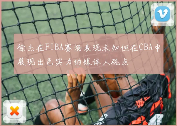 徐杰在FIBA赛场表现未知但在CBA中展现出色实力的媒体人观点