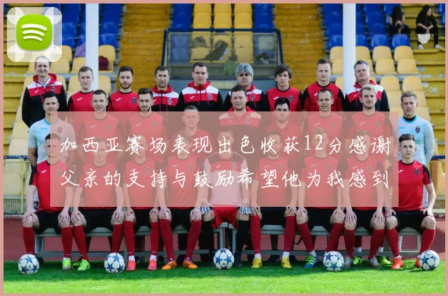 加西亚赛场表现出色收获12分感谢父亲的支持与鼓励希望他为我感到骄傲