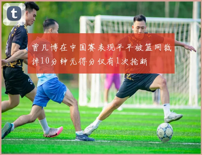曾凡博在中国赛表现平平被篮网裁掉10分钟无得分仅有1次抢断
