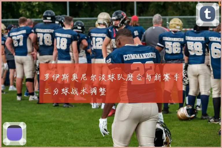 罗伊斯奥尼尔谈球队磨合与新赛季三分球战术调整