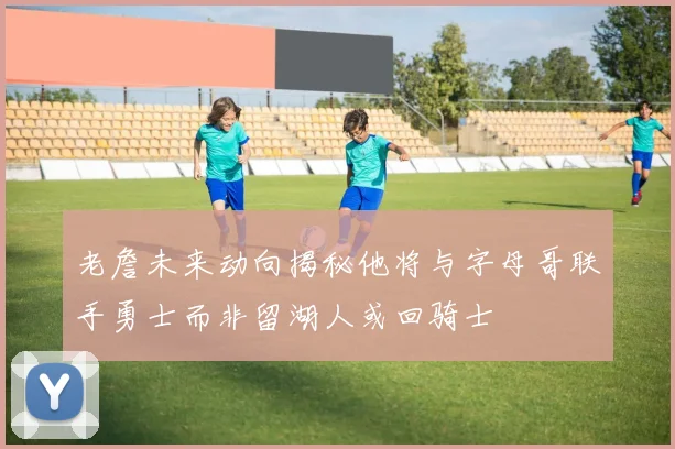 老詹未来动向揭秘他将与字母哥联手勇士而非留湖人或回骑士