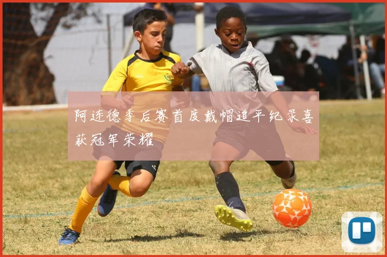 阿连德季后赛首度戴帽追平纪录喜获冠军荣耀