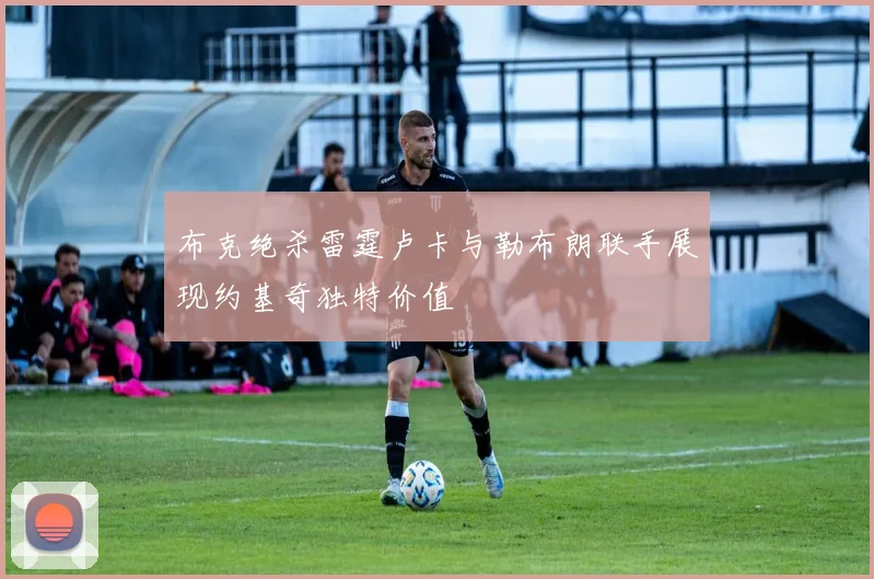 布克绝杀雷霆卢卡与勒布朗联手展现约基奇独特价值