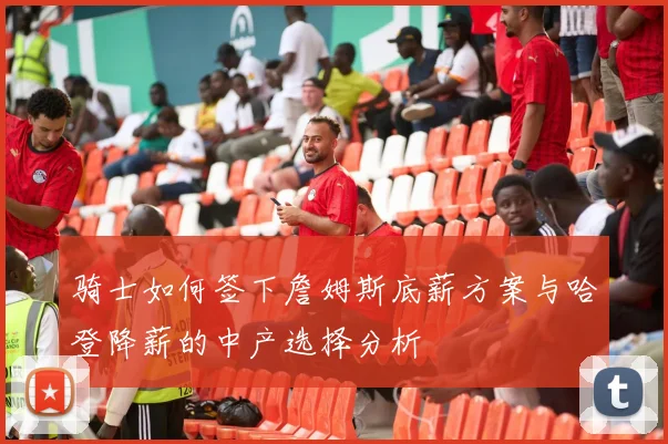 骑士如何签下詹姆斯底薪方案与哈登降薪的中产选择分析