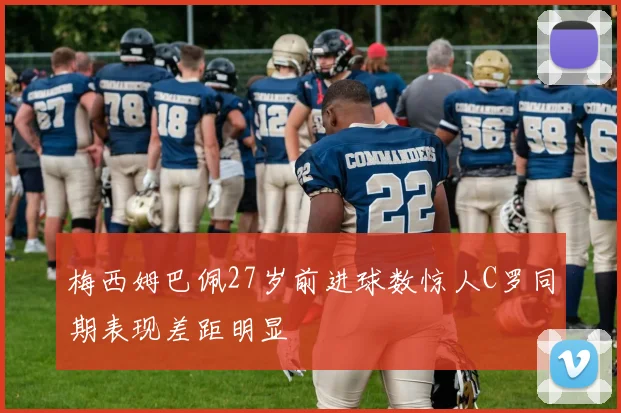 梅西姆巴佩27岁前进球数惊人C罗同期表现差距明显