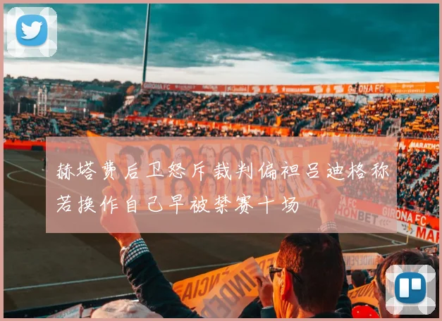 赫塔费后卫怒斥裁判偏袒吕迪格称若换作自己早被禁赛十场