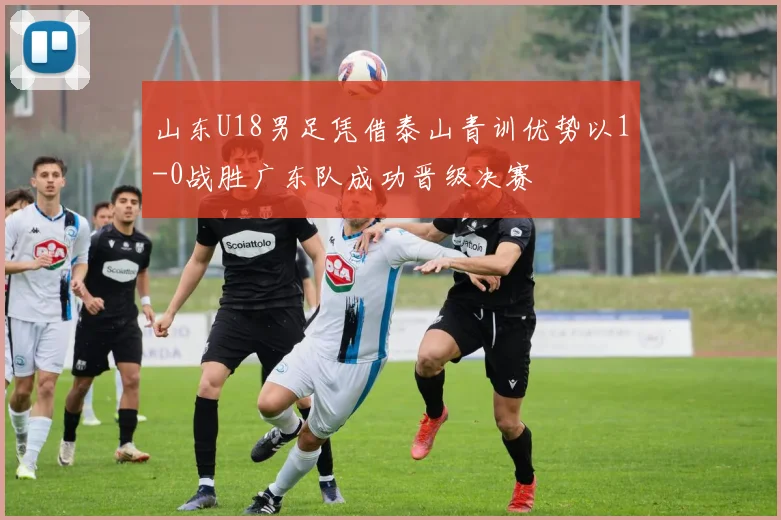 山东U18男足凭借泰山青训优势以1-0战胜广东队成功晋级决赛