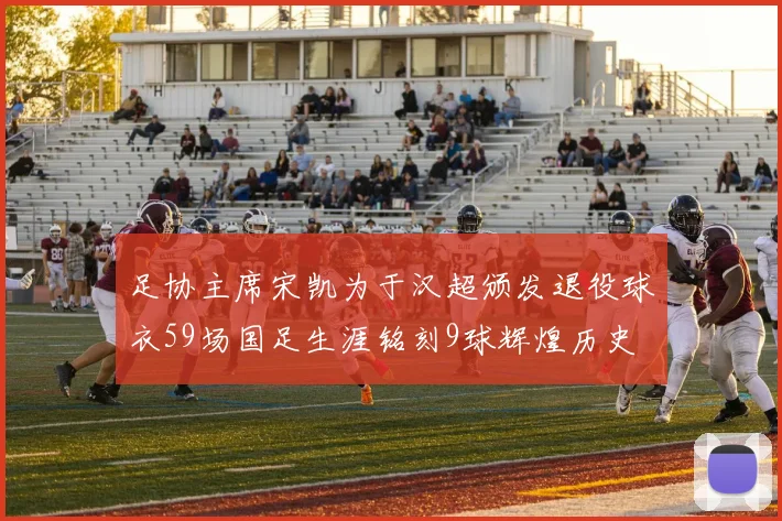 足协主席宋凯为于汉超颁发退役球衣59场国足生涯铭刻9球辉煌历史