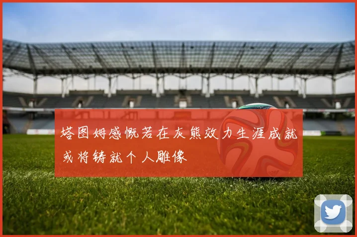 塔图姆感慨若在灰熊效力生涯成就或将铸就个人雕像