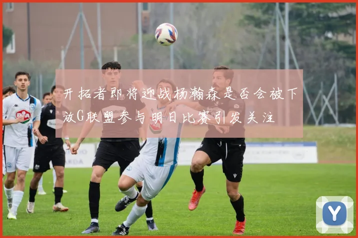 开拓者即将迎战杨瀚森是否会被下放G联盟参与明日比赛引发关注