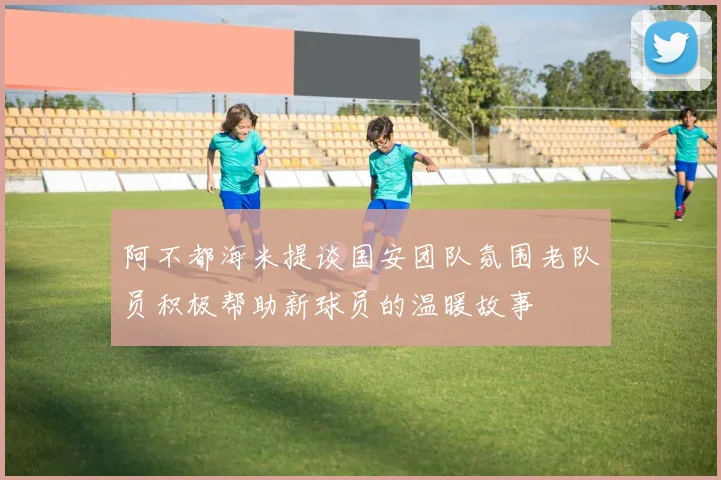 阿不都海米提谈国安团队氛围老队员积极帮助新球员的温暖故事