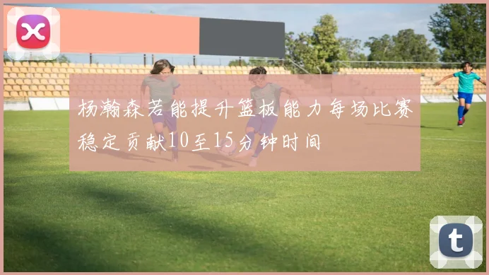 杨瀚森若能提升篮板能力每场比赛稳定贡献10至15分钟时间