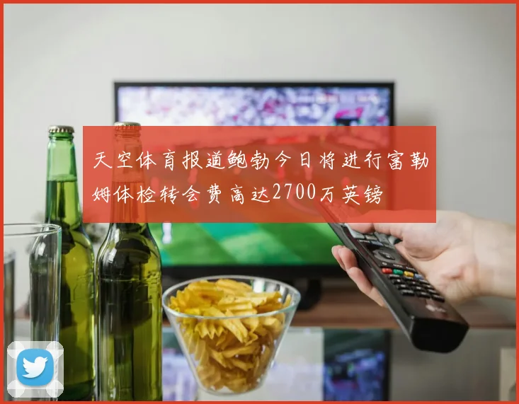 天空体育报道鲍勃今日将进行富勒姆体检转会费高达2700万英镑