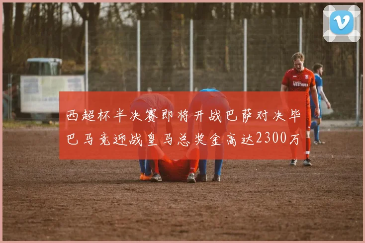 西超杯半决赛即将开战巴萨对决毕巴马竞迎战皇马总奖金高达2300万欧