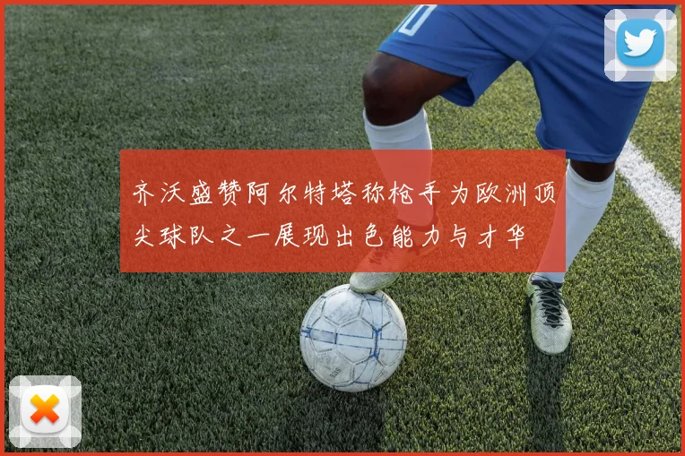 齐沃盛赞阿尔特塔称枪手为欧洲顶尖球队之一展现出色能力与才华