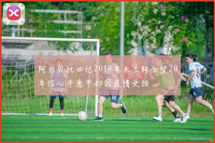 阿尔贝托回忆2018年米兰转会梦20年信心夺意甲却因疫情受挫