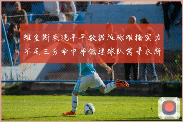 维金斯表现平平数据堆砌难掩实力不足三分命中率低迷球队需寻求新突破