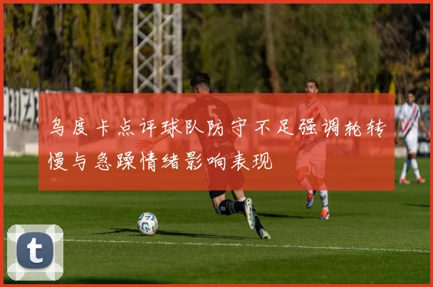 乌度卡点评球队防守不足强调轮转慢与急躁情绪影响表现