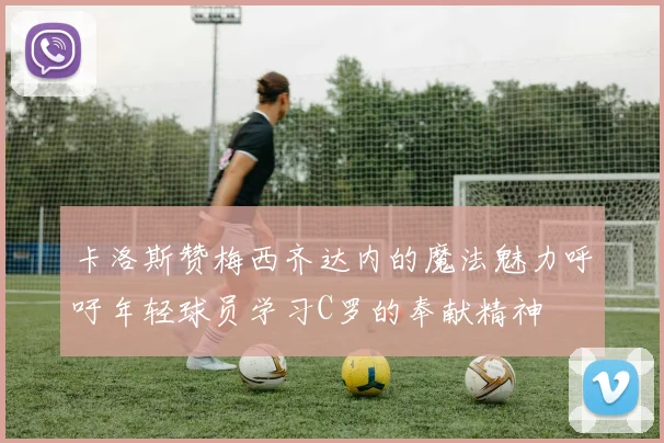 卡洛斯赞梅西齐达内的魔法魅力呼吁年轻球员学习C罗的奉献精神