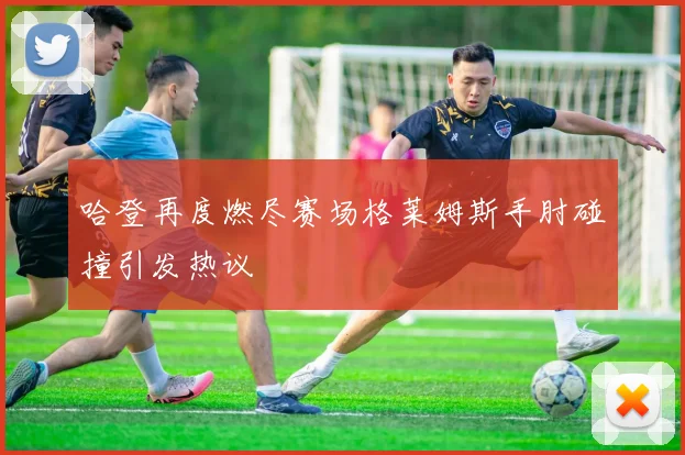 哈登再度燃尽赛场格莱姆斯手肘碰撞引发热议
