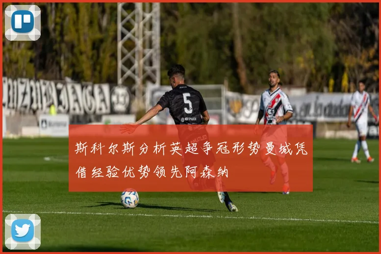 斯科尔斯分析英超争冠形势曼城凭借经验优势领先阿森纳