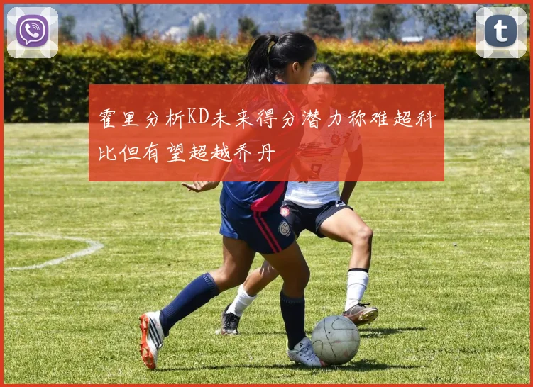 霍里分析KD未来得分潜力称难超科比但有望超越乔丹