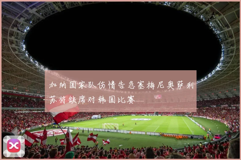 加纳国家队伤情告急塞梅尼奥萨利苏将缺席对韩国比赛