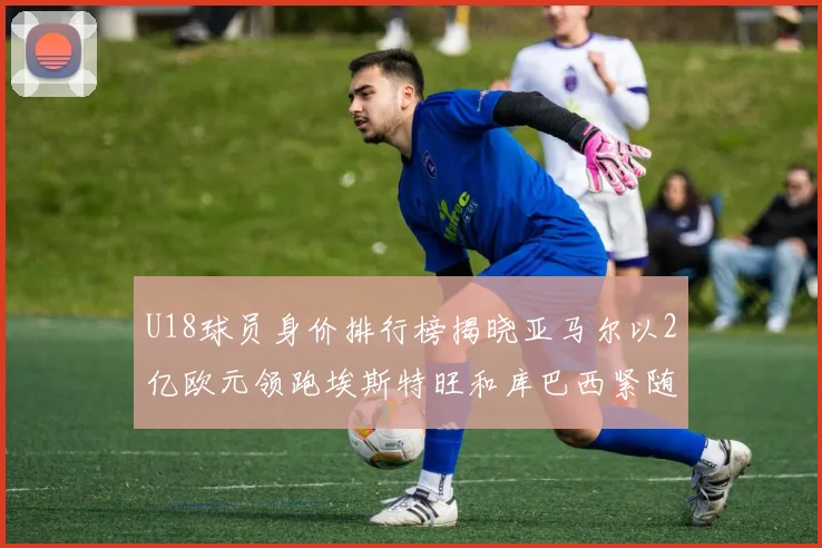 U18球员身价排行榜揭晓亚马尔以2亿欧元领跑埃斯特旺和库巴西紧随其后