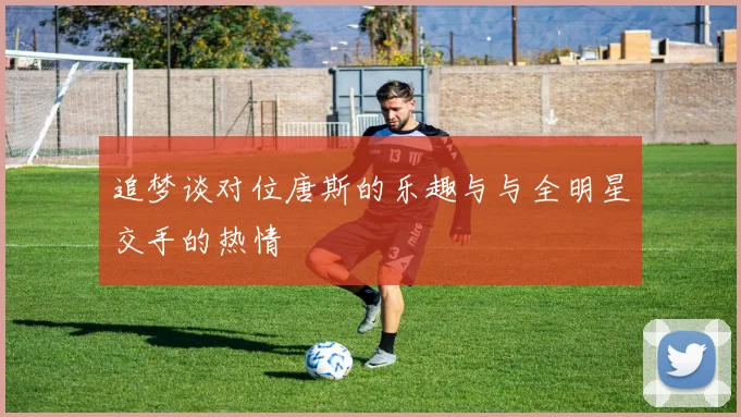 追梦谈对位唐斯的乐趣与与全明星交手的热情