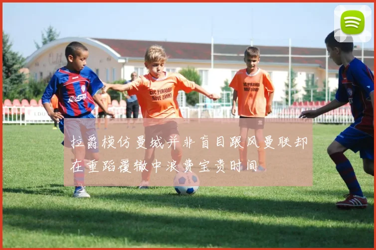 拉爵模仿曼城并非盲目跟风曼联却在重蹈覆辙中浪费宝贵时间