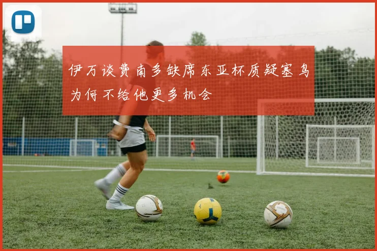 伊万谈费南多缺席东亚杯质疑塞鸟为何不给他更多机会