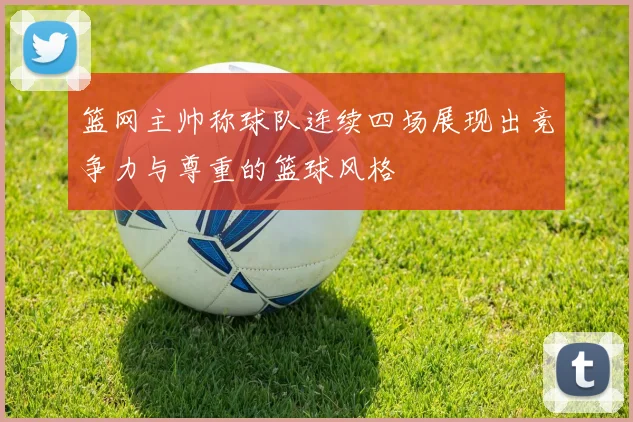 篮网主帅称球队连续四场展现出竞争力与尊重的篮球风格