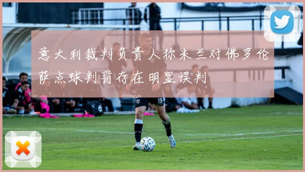 意大利裁判负责人称米兰对佛罗伦萨点球判罚存在明显误判